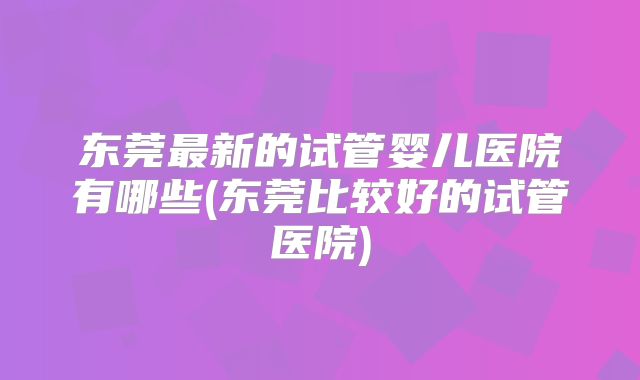 东莞最新的试管婴儿医院有哪些(东莞比较好的试管医院)