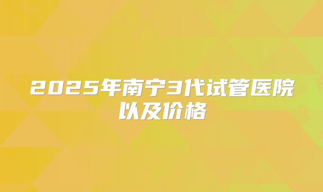 2025年南宁3代试管医院以及价格