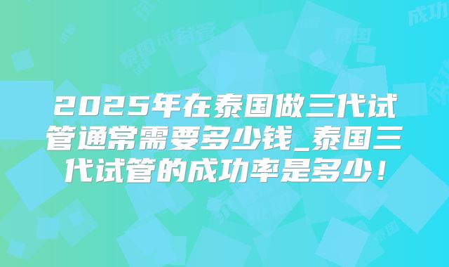 2025年在泰国做三代试管通常需要多少钱_泰国三代试管的成功率是多少!