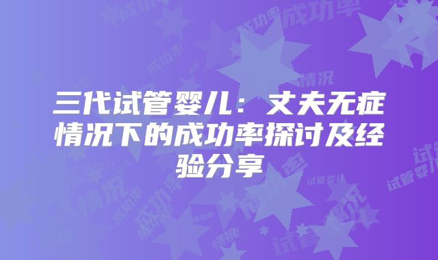 三代试管婴儿：丈夫无症情况下的成功率探讨及经验分享