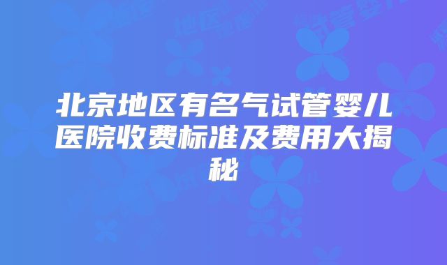 北京地区有名气试管婴儿医院收费标准及费用大揭秘