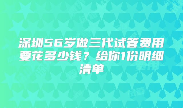 深圳56岁做三代试管费用要花多少钱？给你1份明细清单
