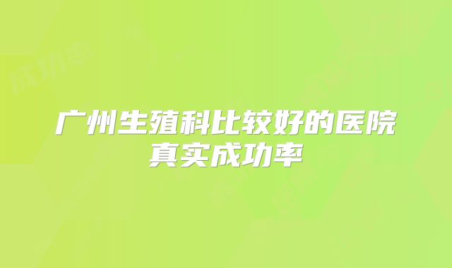 广州生殖科比较好的医院真实成功率