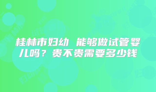桂林市妇幼 能够做试管婴儿吗？贵不贵需要多少钱