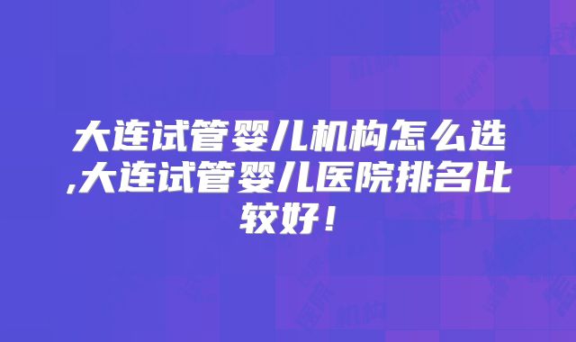 大连试管婴儿机构怎么选,大连试管婴儿医院排名比较好！
