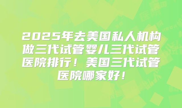 2025年去美国私人机构做三代试管婴儿三代试管医院排行!美国三代试管医院哪家好!