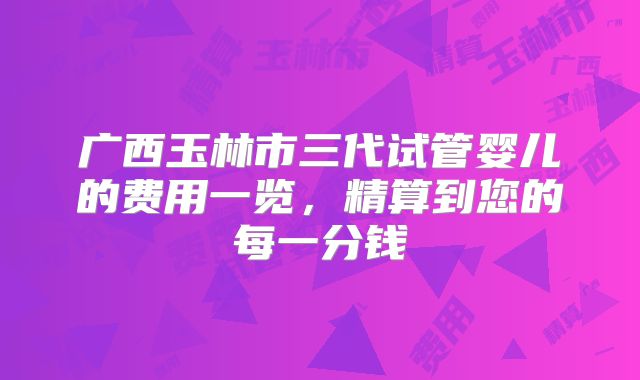 广西玉林市三代试管婴儿的费用一览，精算到您的每一分钱