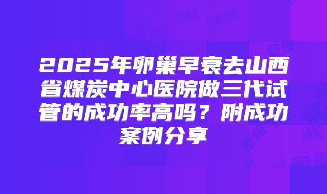 2025年卵巢早衰去山西省煤炭中心医院做三代试管的成功率高吗？附成功案例分享