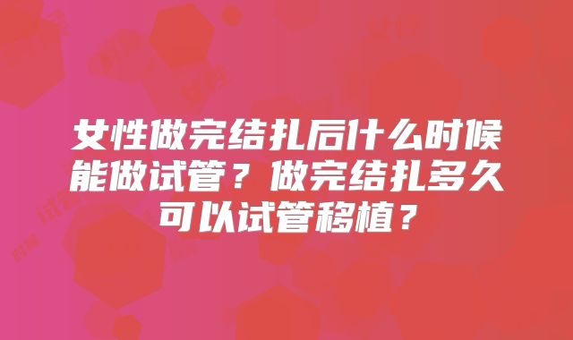 女性做完结扎后什么时候能做试管？做完结扎多久可以试管移植？