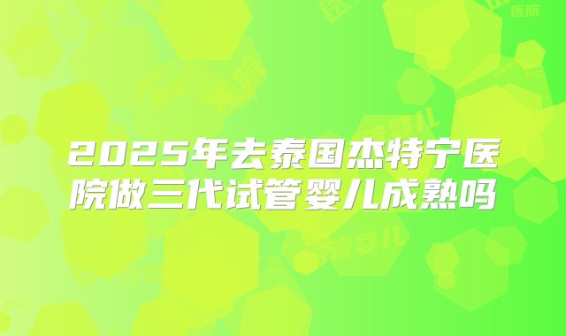 2025年去泰国杰特宁医院做三代试管婴儿成熟吗