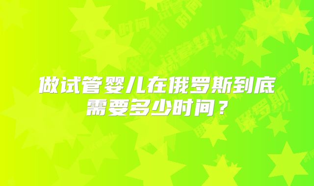做试管婴儿在俄罗斯到底需要多少时间?