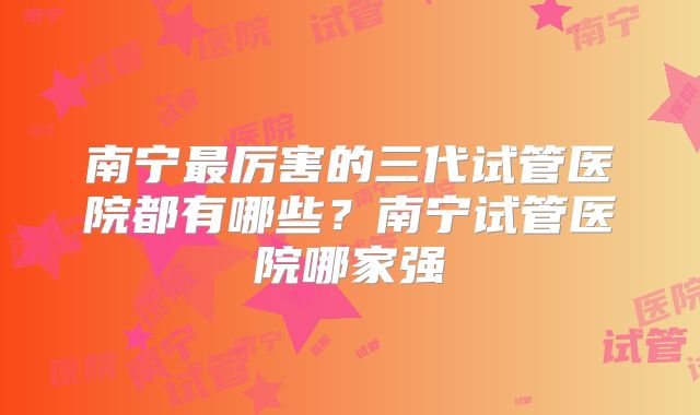 南宁最厉害的三代试管医院都有哪些？南宁试管医院哪家强