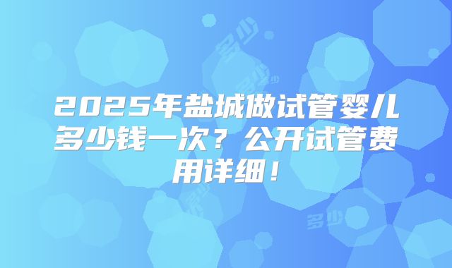 2025年盐城做试管婴儿多少钱一次？公开试管费用详细！