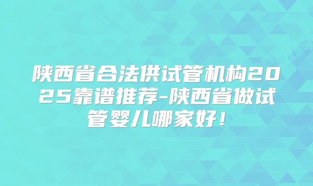 陕西省合法供试管机构2025靠谱推荐-陕西省做试管婴儿哪家好!