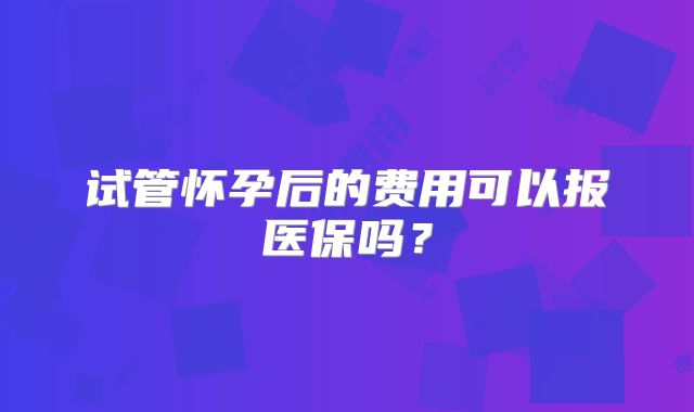 试管怀孕后的费用可以报医保吗？