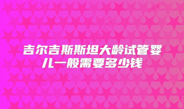 吉尔吉斯斯坦大龄试管婴儿一般需要多少钱