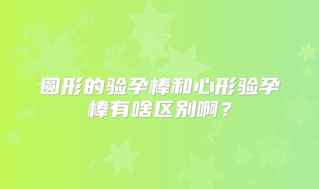 圆形的验孕棒和心形验孕棒有啥区别啊？
