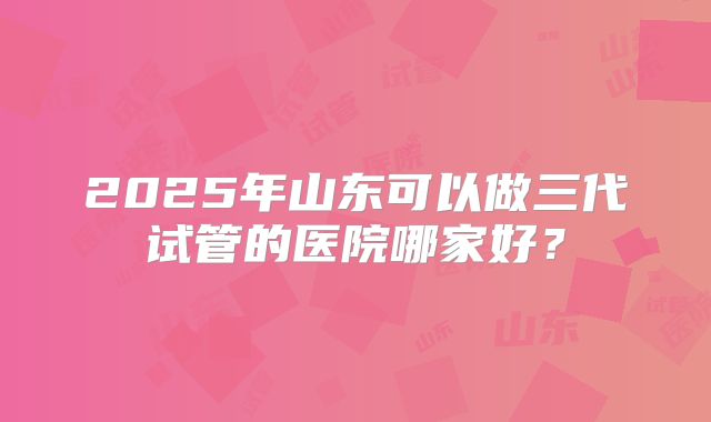 2025年山东可以做三代试管的医院哪家好?