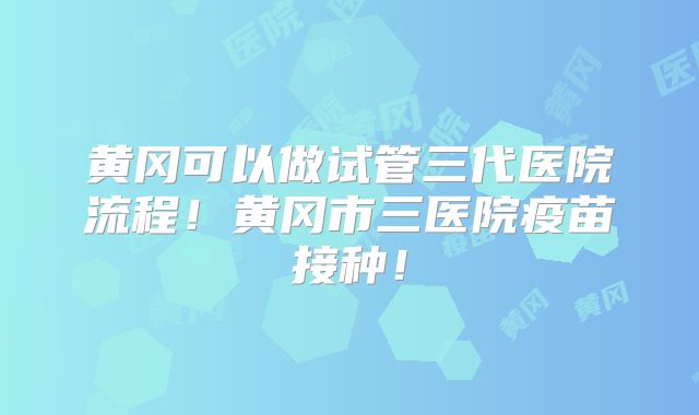 黄冈可以做试管三代医院流程!黄冈市三医院疫苗接种!