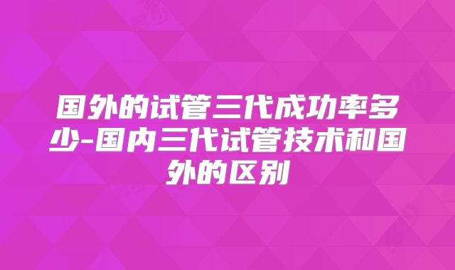 国外的试管三代成功率多少-国内三代试管技术和国外的区别