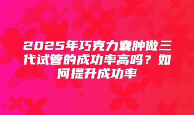 2025年巧克力囊肿做三代试管的成功率高吗?如何提升成功率