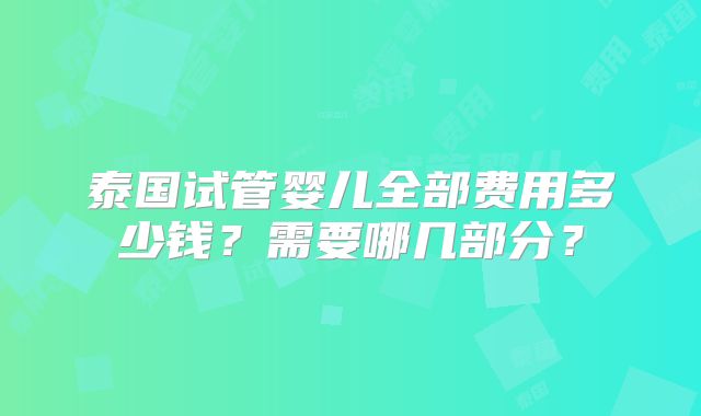 泰国试管婴儿全部费用多少钱？需要哪几部分？