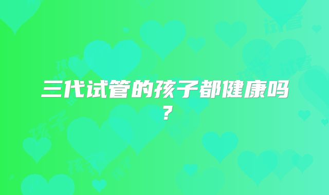 三代试管的孩子都健康吗？