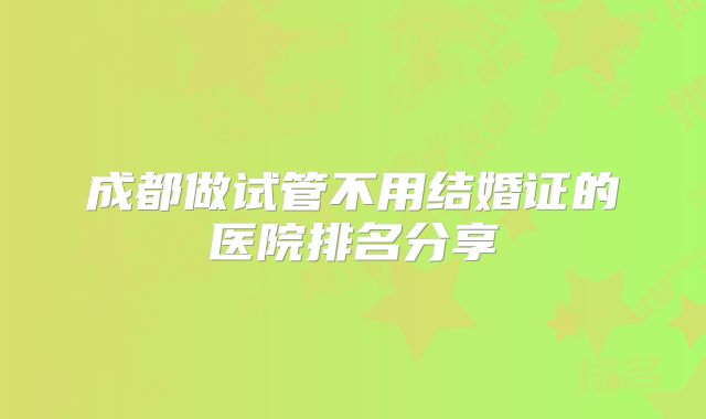 成都做试管不用结婚证的医院排名分享