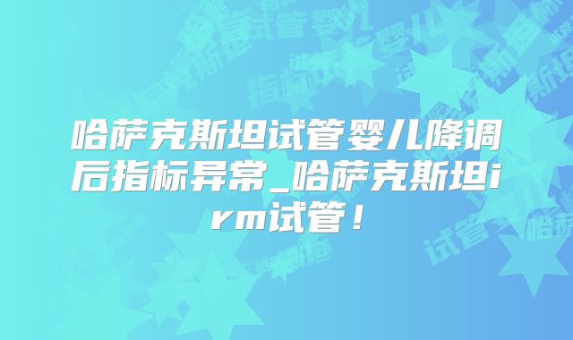 哈萨克斯坦试管婴儿降调后指标异常_哈萨克斯坦irm试管！