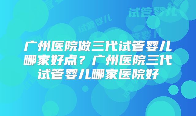 广州医院做三代试管婴儿哪家好点?广州医院三代试管婴儿哪家医院好