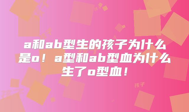 a和ab型生的孩子为什么是o!a型和ab型血为什么生了o型血!
