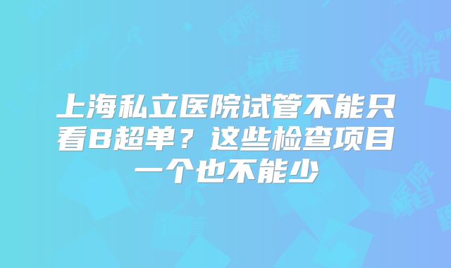 上海私立医院试管不能只看B超单？这些检查项目一个也不能少