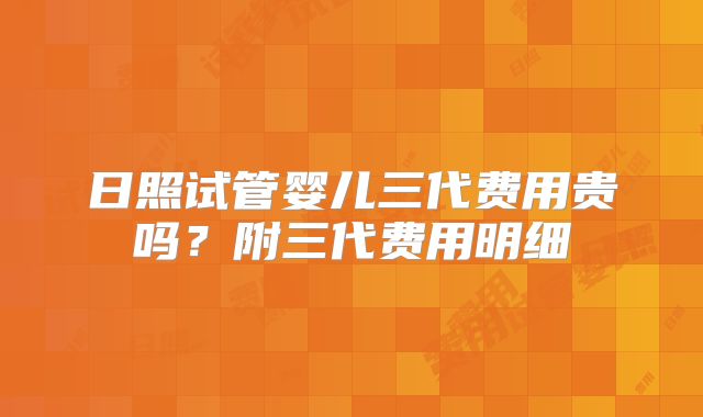 日照试管婴儿三代费用贵吗?附三代费用明细