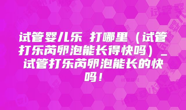 试管婴儿乐苪打哪里(试管打乐芮卵泡能长得快吗)_试管打乐芮卵泡能长的快吗!
