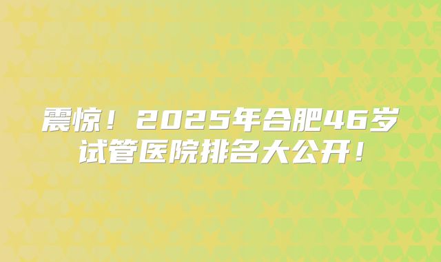 震惊!2025年合肥46岁试管医院排名大公开!