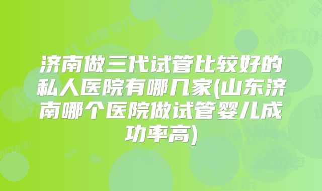济南做三代试管比较好的私人医院有哪几家(山东济南哪个医院做试管婴儿成功率高)
