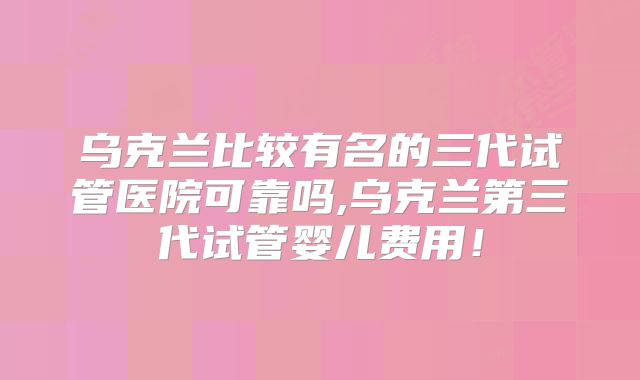 乌克兰比较有名的三代试管医院可靠吗,乌克兰第三代试管婴儿费用!