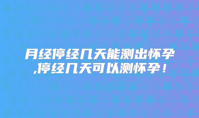 月经停经几天能测出怀孕,停经几天可以测怀孕！