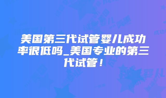 美国第三代试管婴儿成功率很低吗_美国专业的第三代试管！