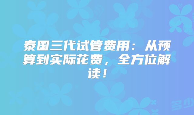 泰国三代试管费用：从预算到实际花费，全方位解读！