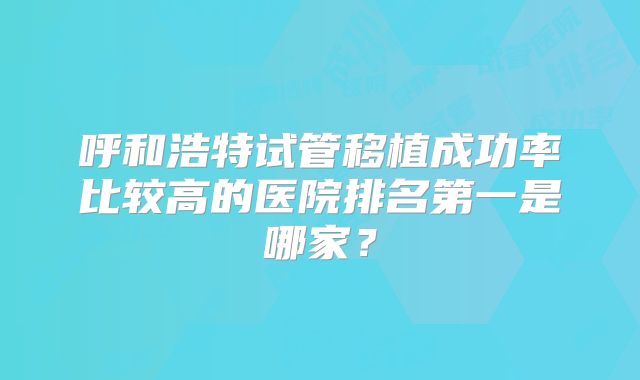 呼和浩特试管移植成功率比较高的医院排名第一是哪家?