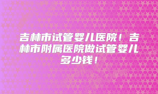 吉林市试管婴儿医院!吉林市附属医院做试管婴儿多少钱!