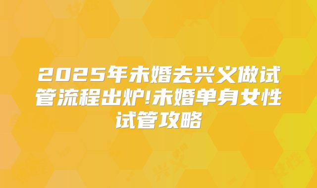 2025年未婚去兴义做试管流程出炉!未婚单身女性试管攻略