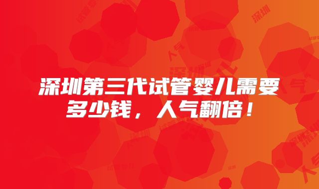 深圳第三代试管婴儿需要多少钱，人气翻倍！