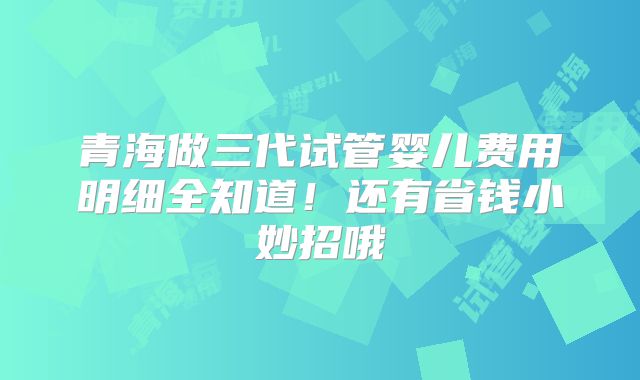 青海做三代试管婴儿费用明细全知道！还有省钱小妙招哦