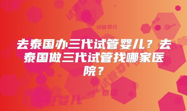 去泰国办三代试管婴儿?去泰国做三代试管找哪家医院?