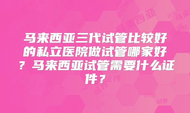 马来西亚三代试管比较好的私立医院做试管哪家好？马来西亚试管需要什么证件？