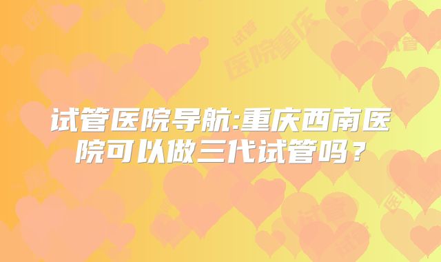 试管医院导航:重庆西南医院可以做三代试管吗？