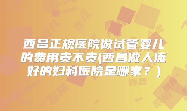 西昌正规医院做试管婴儿的费用贵不贵(西昌做人流好的妇科医院是哪家?)