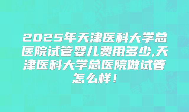 2025年天津医科大学总医院试管婴儿费用多少,天津医科大学总医院做试管怎么样！